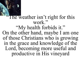 “The weather isn’t right for this
work.”
“My health forbids it.”
On the other hand, maybe I am one
of those Christians who is growing
in the grace and knowledge of the
Lord, becoming more useful and
productive in His vineyard
 