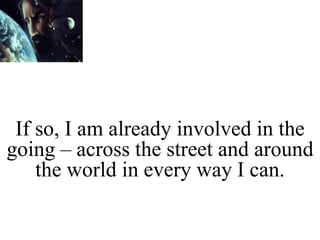 If so, I am already involved in the
going – across the street and around
the world in every way I can.
 