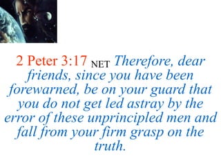 2 Peter 3:17 NET Therefore, dear
friends, since you have been
forewarned, be on your guard that
you do not get led astray by the
error of these unprincipled men and
fall from your firm grasp on the
truth.
 