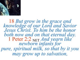 18 But grow in the grace and
knowledge of our Lord and Savior
Jesus Christ. To him be the honor
both now and on that eternal day.
1 Peter 2:2 NET And yearn like
newborn infants for
pure, spiritual milk, so that by it you
may grow up to salvation,
 