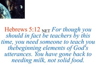 Hebrews 5:12 NET For though you
should in fact be teachers by this
time, you need someone to teach you
thebeginning elements of God's
utterances. You have gone back to
needing milk, not solid food.
 