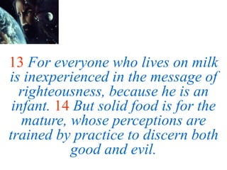 13 For everyone who lives on milk
is inexperienced in the message of
righteousness, because he is an
infant. 14 But solid food is for the
mature, whose perceptions are
trained by practice to discern both
good and evil.
 