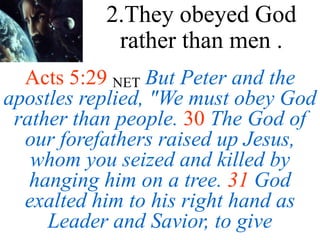 Acts 5:29 NET But Peter and the
apostles replied, "We must obey God
rather than people. 30 The God of
our forefathers raised up Jesus,
whom you seized and killed by
hanging him on a tree. 31 God
exalted him to his right hand as
Leader and Savior, to give
2.They obeyed God
rather than men .
 