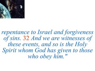 repentance to Israel and forgiveness
of sins. 32 And we are witnesses of
these events, and so is the Holy
Spirit whom God has given to those
who obey him."
 