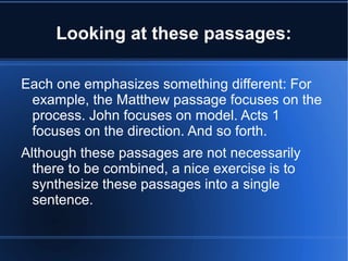 Looking at these passages: 
Each one emphasizes something different: For 
example, the Matthew passage focuses on the 
process. John focuses on model. Acts 1 
focuses on the direction. And so forth. 
Although these passages are not necessarily 
there to be combined, a nice exercise is to 
synthesize these passages into a single 
sentence. 
 