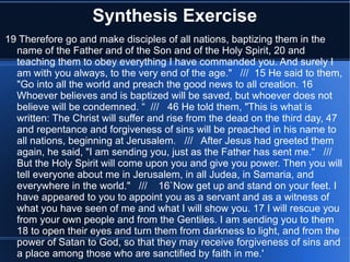 Synthesis Exercise 
19 Therefore go and make disciples of all nations, baptizing them in the 
name of the Father and of the Son and of the Holy Spirit, 20 and 
teaching them to obey everything I have commanded you. And surely I 
am with you always, to the very end of the age." /// 15 He said to them, 
"Go into all the world and preach the good news to all creation. 16 
Whoever believes and is baptized will be saved, but whoever does not 
believe will be condemned. “ /// 46 He told them, "This is what is 
written: The Christ will suffer and rise from the dead on the third day, 47 
and repentance and forgiveness of sins will be preached in his name to 
all nations, beginning at Jerusalem. /// After Jesus had greeted them 
again, he said, "I am sending you, just as the Father has sent me." /// 
But the Holy Spirit will come upon you and give you power. Then you will 
tell everyone about me in Jerusalem, in all Judea, in Samaria, and 
everywhere in the world." /// 16`Now get up and stand on your feet. I 
have appeared to you to appoint you as a servant and as a witness of 
what you have seen of me and what I will show you. 17 I will rescue you 
from your own people and from the Gentiles. I am sending you to them 
18 to open their eyes and turn them from darkness to light, and from the 
power of Satan to God, so that they may receive forgiveness of sins and 
a place among those who are sanctified by faith in me.' 
 