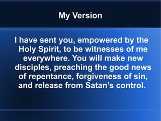 My Version 
I have sent you, empowered by the 
Holy Spirit, to be witnesses of me 
everywhere. You will make new 
disciples, preaching the good news 
of repentance, forgiveness of sin, 
and release from Satan’s control. 
 
