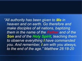 “All authority has been given to Me in 
heaven and on earth. Go therefore and 
make disciples of all nations, baptizing 
them in the name of the Father and of the 
Son and of the Holy Spirit, teaching them 
to observe everything I have commanded 
you. And remember, I am with you always, 
to the end of the age.” Matthew 28:18-20 
 