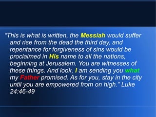 “This is what is written, the Messiah would suffer 
and rise from the dead the third day, and 
repentance for forgiveness of sins would be 
proclaimed in His name to all the nations, 
beginning at Jerusalem. You are witnesses of 
these things. And look, I am sending you what 
my Father promised. As for you, stay in the city 
until you are empowered from on high.” Luke 
24:46-49 
 