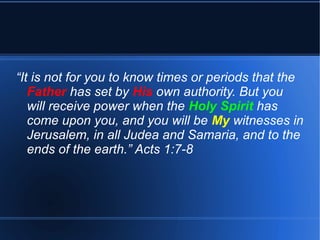 “It is not for you to know times or periods that the 
Father has set by His own authority. But you 
will receive power when the Holy Spirit has 
come upon you, and you will be My witnesses in 
Jerusalem, in all Judea and Samaria, and to the 
ends of the earth.” Acts 1:7-8 
 