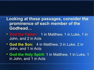 Looking at these passages, consider the 
prominence of each member of the 
Godhead… 
 God the Father: 1 in Matthew, 1 in Luke, 1 in 
John, and 2 in Acts 
 God the Son: 4 in Matthew, 3 in Luke, 2 in 
John, and 1 in Acts 
 God the Holy Spirit: 1 in Matthew, 1 in Luke, 1 
in John, and 1 in Acts 
 