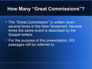How Many “Great Commissions”? 
 The “Great Commission” is written down 
several times in the New Testament. Several 
times the same event is described by the 
Gospel writers. 
 For the purpose of this presentation, SIX 
passages will be referred to. 
 