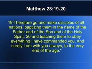 Matthew 28:19-20 
19 Therefore go and make disciples of all 
nations, baptizing them in the name of the 
Father and of the Son and of the Holy 
Spirit, 20 and teaching them to obey 
everything I have commanded you. And 
surely I am with you always, to the very 
end of the age." 
 
