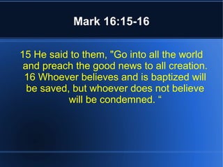 Mark 16:15-16 
15 He said to them, "Go into all the world 
and preach the good news to all creation. 
16 Whoever believes and is baptized will 
be saved, but whoever does not believe 
will be condemned. “ 
 