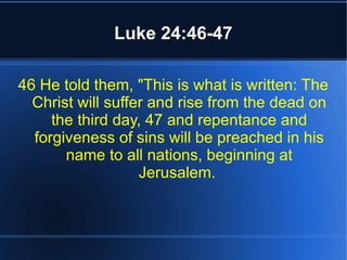 Luke 24:46-47 
46 He told them, "This is what is written: The 
Christ will suffer and rise from the dead on 
the third day, 47 and repentance and 
forgiveness of sins will be preached in his 
name to all nations, beginning at 
Jerusalem. 
 