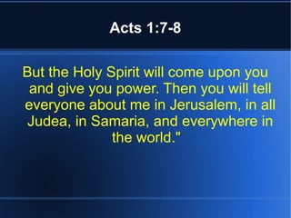 Acts 1:7-8 
But the Holy Spirit will come upon you 
and give you power. Then you will tell 
everyone about me in Jerusalem, in all 
Judea, in Samaria, and everywhere in 
the world." 
 