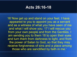 Acts 26:16-18 
16`Now get up and stand on your feet. I have 
appeared to you to appoint you as a servant 
and as a witness of what you have seen of me 
and what I will show you. 17 I will rescue you 
from your own people and from the Gentiles. I 
am sending you to them 18 to open their eyes 
and turn them from darkness to light, and from 
the power of Satan to God, so that they may 
receive forgiveness of sins and a place among 
those who are sanctified by faith in me.' 
 
