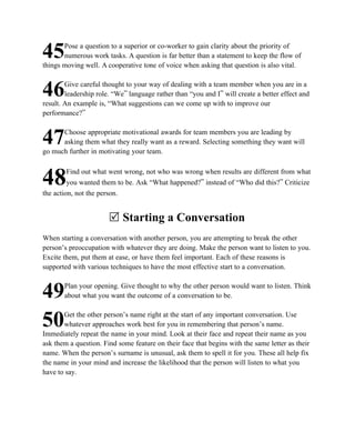 Pose a question to a superior or co-worker to gain clarity about the priority of
45     numerous work tasks. A question is far better than a statement to keep the flow of
things moving well. A cooperative tone of voice when asking that question is also vital.

        Give careful thought to your way of dealing with a team member when you are in a
46      leadership role. “We” language rather than “you and I” will create a better effect and
result. An example is, “What suggestions can we come up with to improve our
performance?”

      Choose appropriate motivational awards for team members you are leading by
47    asking them what they really want as a reward. Selecting something they want will
go much further in motivating your team.

         Find out what went wrong, not who was wrong when results are different from what
48       you wanted them to be. Ask “What happened?” instead of “Who did this?” Criticize
the action, not the person.


                       R Starting a Conversation
When starting a conversation with another person, you are attempting to break the other
person’s preoccupation with whatever they are doing. Make the person want to listen to you.
Excite them, put them at ease, or have them feel important. Each of these reasons is
supported with various techniques to have the most effective start to a conversation.

       Plan your opening. Give thought to why the other person would want to listen. Think
49     about what you want the outcome of a conversation to be.

       Get the other person’s name right at the start of any important conversation. Use
50     whatever approaches work best for you in remembering that person’s name.
Immediately repeat the name in your mind. Look at their face and repeat their name as you
ask them a question. Find some feature on their face that begins with the same letter as their
name. When the person’s surname is unusual, ask them to spell it for you. These all help fix
the name in your mind and increase the likelihood that the person will listen to what you
have to say.
 