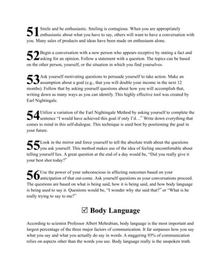 Smile and be enthusiastic. Smiling is contagious. When you are appropriately
51    enthusiastic about what you have to say, others will want to have a conversation with
you. Many sales of products and ideas have been made on enthusiasm alone.

       Begin a conversation with a new person who appears receptive by stating a fact and
52     asking for an opinion. Follow a statement with a question. The topics can be based
on the other person, yourself, or the situation in which you find yourselves.

       Ask yourself motivating questions to persuade yourself to take action. Make an
53     assumption about a goal (e.g., that you will double your income in the next 12
months). Follow that by asking yourself questions about how you will accomplish that,
writing down as many ways as you can identify. This highly effective tool was created by
Earl Nightingale.

       Utilize a variation of the Earl Nightingale Method by asking yourself to complete the
54     sentence “I would have achieved this goal if only I’d…” Write down everything that
comes to mind in this self-dialogue. This technique is used best by positioning the goal in
your future.

        Look in the mirror and force yourself to tell the absolute truth about the questions
55      you ask yourself. This method makes use of the idea of feeling uncomfortable about
telling yourself lies. A great question at the end of a day would be, “Did you really give it
your best shot today?”

         Use the power of your subconscious in affecting outcomes based on your
56       anticipation of that out-come. Ask yourself questions as your conversations proceed.
The questions are based on what is being said, how it is being said, and how body language
is being used to say it. Questions would be, “I wonder why she said that?” or “What is he
really trying to say to me?”


                              R Body Language
According to scientist Professor Albert Mehrabian, body language is the most important and
largest percentage of the three major factors of communication. It far surpasses how you say
what you say and what you actually do say in words. A staggering 93% of communication
relies on aspects other than the words you use. Body language really is the unspoken truth.
 