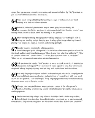 means they are reaching a negative conclusion. Ask a question before the “No” is voiced so
you can redirect the situation to a positive one.

       View hands being rubbed together quickly as a sign of enthusiasm. Slow hand
64     rubbing is an indicator of nervousness.

        Sensitize yourself to gestures that may be about lying or could merely be
65      nervousness. Ask further questions to gain greater insight into the other person’s true
feelings when you are in doubt about the meaning of the gestures.

       Show strong leadership through your own body language. Use techniques such as
66     sitting and standing upright, keeping your head upright with eyes looking forward,
placing your fingers in a steepled position, and smiling sparingly.

        Counter negative positions by asking questions
67      intended to open up the other person. Use variations of the same question tailored for
the visual, auditory, and kinesthetic person. “How do you view what I’ve said so far?” “How
do you feel about what I’ve said so far?” “Tell me, how does that sound to you so far?”
When you get a response of uncertainty, ask another question.

        Ask questions that require “Yes” answers as a way to break negativity. A short series
68      of questions that require “Yes” answers will create a positive tone. You will witness
the person’s body language opening up when they have reached that positive attitude.

       Use body language to request feedback to a question you have asked. Simply put out
69     your right hand, palm up, about six inches in front of you and level with your navel
as you ask the question. This “over to you” body language gesture clearly indicates handing
the conversation over to the other person.

       Change your own position as a way to prompt a change in the other person’s
70     position. Standing up or moving around while talking may prompt the other person
to change posture.

        Deal with silence by using a very effective technique: With a smile on your face,
71      look left and right, then lean forward to the other person and say in a conspiratorial
tone of voice, “My mother always told me that silence meant ‘Yes.’ Is that what you mean?”
 