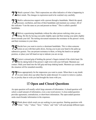 Watch a person’s face. Their expressions are often indicative of what is happening in
72     their minds. The changes in expression need to be watched very carefully.

        Build a subconscious rapport with a person through a handshake. Match the speed,
73      pressure, oscillation, and time of their handshake and maintain eye contact. All of
this indicates “I am the same as you and present no threat.” This is called a parallel
handshake.

       Deliver a questioning handshake without the other person realizing what you are
74     doing. Do this by having your palm slightly open and then turning your palm slightly
down towards your left. The turning movement measures the resistance in the person’s wrist,
and their resistance to your ideas.

        Decide how you want to receive a dominant handshake. This is when someone
75      comes at you with their palm down, forcing you to put your hand in the palm-up
submissive gesture. You can present resistance to them, or bring the hand to an upright
position, or place your left hand on top to indicate you are on top.

        Correct a missed grip of holding the person’s fingers instead of the whole hand. Do
76      this by taking hold of the person’s right wrist with your left hand. Maintain eye
contact. Slide your hand into the full grip and keep shaking hands. Maintain eye contact and
the situation will be remedied smoothly.

         Dress appropriately for the impression you want to create. When there is any doubt
77       in your mind, dress up rather than be under-dressed. It is easier to remove a jacket,
tie, or jewelry than to wish you had brought the items with you.


                    R Open and Closed Questions
An open question will usually solicit large amounts of information. A closed question will
solicit a small amount of information, even a one-word answer. A close-ended question
provides agreement, contradiction, or short-burst information. The open-ended question
seeks much broader information in the responses.

       Think about which result you are seeking in your question. Starting questions with
78     “what,” “why,” “when,” “how,” “where,” and “who” will each prompt different types
 