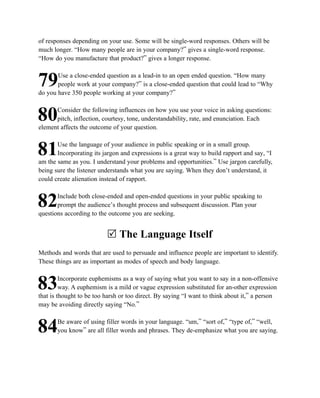 of responses depending on your use. Some will be single-word responses. Others will be
much longer. “How many people are in your company?” gives a single-word response.
“How do you manufacture that product?” gives a longer response.

       Use a close-ended question as a lead-in to an open ended question. “How many
79     people work at your company?” is a close-ended question that could lead to “Why
do you have 350 people working at your company?”

      Consider the following influences on how you use your voice in asking questions:
80    pitch, inflection, courtesy, tone, understandability, rate, and enunciation. Each
element affects the outcome of your question.

       Use the language of your audience in public speaking or in a small group.
81     Incorporating its jargon and expressions is a great way to build rapport and say, “I
am the same as you. I understand your problems and opportunities.” Use jargon carefully,
being sure the listener understands what you are saying. When they don’t understand, it
could create alienation instead of rapport.

       Include both close-ended and open-ended questions in your public speaking to
82     prompt the audience’s thought process and subsequent discussion. Plan your
questions according to the outcome you are seeking.


                          R The Language Itself
Methods and words that are used to persuade and influence people are important to identify.
These things are as important as modes of speech and body language.

         Incorporate euphemisms as a way of saying what you want to say in a non-offensive
83       way. A euphemism is a mild or vague expression substituted for an-other expression
that is thought to be too harsh or too direct. By saying “I want to think about it,” a person
may be avoiding directly saying “No.”

       Be aware of using filler words in your language. “um,” “sort of,” “type of,” “well,
84     you know” are all filler words and phrases. They de-emphasize what you are saying.
 