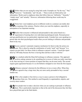 Soften what you are saying by using link words. Examples are “by the way,” “but,”
85     “however,” “incidentally,” and “oh and…” These words are followed by real
information. Words used to emphasize ideas that follow them are “definitely,” “honestly,”
“simply must,” and “actually.” However, information following these words may be
exaggerated.

        Notice how vocal emphasis given to different words in a sentence can totally alter
86     the meaning of the sentence. Practice where you want the emphasis, especially in
anticipation of an important meeting.

       Realize that everyone is influenced and persuaded to take action based on a
87     requirement of meeting their own individual psychological needs. Personal power
and ego gratification are two particularly important needs. Consider how your speaking to a
person taps into their psychological needs when you are looking to influence and persuade
them in any way.

       Access a person’s automatic response mechanism for them to take the action you
88     want. This is done by using the combination of words “need” and “because” in a
request you put forth. Use these words to influence a person’s actions. “I need this report
done by 5:00 today because the boss is leaving then and has to take it with her.”

        Use a method called the Drop Sell technique to influence someone. This approach
89      involves asking someone to do something far in excess of what you really want them
to do, then moving to a lower position of request that they can do more easily. The second
request gains agreement because it is so far behind or dropped so low from the first request.

       Influence someone’s decision by the difference in two or more offers. When they
90     have agreed to buy a large item, they are more easily persuaded to buy a second
smaller one.

       Offer a free sample or free trial as a way to cause a person to feel obligated to
91     purchase from you. This method is used frequently in supermarkets, airports, and
even by street vendors.

       Give people time to make a decision when you are seeking to persuade or influence
92     them. This is particularly important so that at the end of the discussion they feel they
have played their part in the final details.
 