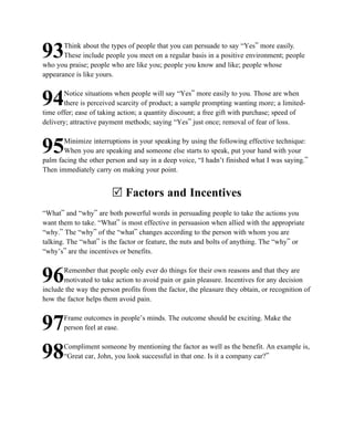 Think about the types of people that you can persuade to say “Yes” more easily.
93     These include people you meet on a regular basis in a positive environment; people
who you praise; people who are like you; people you know and like; people whose
appearance is like yours.

       Notice situations when people will say “Yes” more easily to you. Those are when
94     there is perceived scarcity of product; a sample prompting wanting more; a limited-
time offer; ease of taking action; a quantity discount; a free gift with purchase; speed of
delivery; attractive payment methods; saying “Yes” just once; removal of fear of loss.

       Minimize interruptions in your speaking by using the following effective technique:
95     When you are speaking and someone else starts to speak, put your hand with your
palm facing the other person and say in a deep voice, “I hadn’t finished what I was saying.”
Then immediately carry on making your point.


                        R Factors and Incentives
“What” and “why” are both powerful words in persuading people to take the actions you
want them to take. “What” is most effective in persuasion when allied with the appropriate
“why.” The “why” of the “what” changes according to the person with whom you are
talking. The “what” is the factor or feature, the nuts and bolts of anything. The “why” or
“why’s” are the incentives or benefits.

       Remember that people only ever do things for their own reasons and that they are
96     motivated to take action to avoid pain or gain pleasure. Incentives for any decision
include the way the person profits from the factor, the pleasure they obtain, or recognition of
how the factor helps them avoid pain.

       Frame outcomes in people’s minds. The outcome should be exciting. Make the
97     person feel at ease.

       Compliment someone by mentioning the factor as well as the benefit. An example is,
98     “Great car, John, you look successful in that one. Is it a company car?”
 