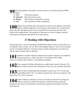 Deal with problems with people’s actions at home or at work by using the NORA
99     method:
      N - Now        The current situation.
      O - Outcome The end result you want.
      R - Reason     Why the person should do as you ask.
      A - Ask        Ask a question to obtain commitment.

           Identify the personality type of the person to whom you are speaking. Each style
100        requires a different approach. Get to the point with a leader. Give a great deal of
data to the facts and figures person. Focus on benefits for everyone on the team when
talking with a people person. Ask questions of the person in a state of change. Keep the
conversation exciting and animated for the creative person.


                       R Dealing with Objections
Some people have a style of responding and talking that makes it seem as if what they say is
an objection when in reality it is not. That is the imagined objection. There are five possible
sources of imagined objections. Each type requires careful examination to see what to do
and say when someone raises an objection.

           Re-phrase a negative objection statement into a positive question. An example is
101        when the person says “I don’t like blue.” You translate it into “What
colors are available other than blue?” and respond accordingly.

           Treat a request for further information as a path toward a positive decision. The
102        person would not ask for more information if they were not somewhat interested.

          Listen to what is really being said. Sometimes a person says “No” in ways that
103       sound different from “No.” It could be comments like “that is too expensive” that
really mean “No, I don’t want one.”

           Explore whether an objection is merely an attempt to find out how strong your
104        beliefs are and to test whether the necessary research has been carried out.
Respond to this person with solid data to satisfy their requirement and thereby eliminate
their objection.
 