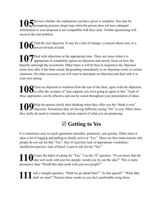 Review whether the explanation you have given is complete. You may be
105       prompting genuine misgivings when the person does not have adequate
information or your proposal is not compatible with their style. Further questioning will
uncover the real problem.

           Find the real objection. It may be a fear of change, a concern about cost, or a
106        perceived lack of need.

            Deal with objections at the appropriate time. There are times when it is
107         appropriate to completely ignore an objection and merely focus on how the
benefits outweigh the investment. Other times it will be best to respond to the objection
some time after it has been raised. Responding immediately to an objection works in certain
situations. On other occasions you will want to anticipate an objection and deal with it in
your own timing.

          Treat an objection in isolation from the rest of the facts, agree with the objection,
108        or offer the scenario of “just suppose you were going to agree to this.” Each of
these approaches can be effective and can be varied throughout your presentation of ideas.

           Help the person clarify their thinking when they offer you the “think it over”
109        objection. Sometimes they are having difficulty saying “No” to you. Other times
they really do need to examine the various aspects of what you are proposing.


                                R Getting to Yes
It is sometimes easy to reach agreement smoothly, painlessly, and quickly. Other times it
takes a lot of tugging and pulling to finally arrive at “Yes.” There are four main reasons why
people do not ask for that “Yes”: fear of rejection; lack of appropriate vocabulary;
insufficient practice; lack of belief. Learn to ask for the “Yes.”

          Create the habit of asking for “Yes.” Use the “if” question. “If you know that the
110       idea will work with just two people, would you try out the idea?” This is more
persuasive than “Would this idea work with just two people?”

          Ask a straight question. “Shall we go ahead then?” “Is that agreed?” “What date
111       shall we start?” Practice these words so you feel comfortable using them.
 