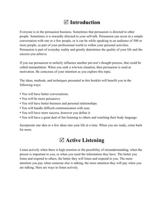 R Introduction
Everyone is in the persuasion business. Sometimes that persuasion is directed to other
people. Sometimes it is inwardly directed to your self-talk. Persuasion can occur in a simple
conversation with one or a few people, or it can be while speaking to an audience of 500 or
more people, as part of your professional world or within your personal activities.
Persuasion is part of everyday reality and greatly determines the quality of your life and the
success you achieve.

If you use persuasion to unfairly influence another per-son’s thought process, that could be
called manipulation. When you seek a win/win situation, then persuasion is used as
motivation. Be conscious of your intention as you explore this topic.

The ideas, methods, and techniques presented in this booklet will benefit you in the
following ways:

• You will have better conversations.
• You will be more persuasive.
• You will have better business and personal relationships.
• You will handle difficult communication with ease.
• You will have more success, however you define it.
• You will have a great deal of fun listening to others and watching their body language.

Incorporate one idea or a few ideas into your life at a time. When you are ready, come back
for more.


                              R Active Listening
Listen actively when there is high emotion or the possibility of misunderstanding, when the
person is important to you, or when you need the information they have. The better you
listen and respond to others, the better they will listen and respond to you. The more
attention you pay when someone else is talking, the more attention they will pay when you
are talking. Here are ways to listen actively.
 