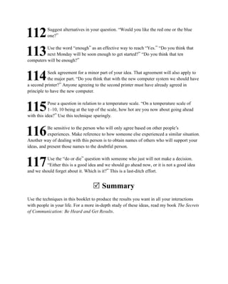 Suggest alternatives in your question. “Would you like the red one or the blue
112       one?”

          Use the word “enough” as an effective way to reach “Yes.” “Do you think that
113       next Monday will be soon enough to get started?” “Do you think that ten
computers will be enough?”

            Seek agreement for a minor part of your idea. That agreement will also apply to
114        the major part. “Do you think that with the new computer system we should have
a second printer?” Anyone agreeing to the second printer must have already agreed in
principle to have the new computer.

            Pose a question in relation to a temperature scale. “On a temperature scale of
115         1–10, 10 being at the top of the scale, how hot are you now about going ahead
with this idea?” Use this technique sparingly.

           Be sensitive to the person who will only agree based on other people’s
116        experiences. Make reference to how someone else experienced a similar situation.
Another way of dealing with this person is to obtain names of others who will support your
ideas, and present those names to the doubtful person.

          Use the “do or die” question with someone who just will not make a decision.
117       “Either this is a good idea and we should go ahead now, or it is not a good idea
and we should forget about it. Which is it?” This is a last-ditch effort.


                                   R Summary
Use the techniques in this booklet to produce the results you want in all your interactions
with people in your life. For a more in-depth study of these ideas, read my book The Secrets
of Communication: Be Heard and Get Results.
 