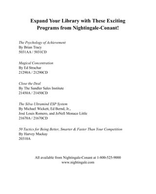 Expand Your Library with These Exciting
         Programs from Nightingale-Conant!

The Psychology of Achievement
By Brian Tracy
5031AA / 5031CD


Magical Concentration
By Ed Strachar
21290A / 21290CD


Close the Deal
By The Sandler Sales Institute
21450A / 21450CD


The Silva Ultramind ESP System
By Michael Wickett, Ed Bernd, Jr.,
José Louis Romero, and JoNell Monaco Little
21670A / 21670CD


50 Tactics for Being Better, Smarter & Faster Than Your Competition
By Harvey Mackay
20310A




          All available from Nightingale-Conant at 1-800-525-9000
                            www.nightingale.com
 
