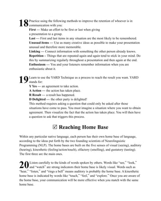 Practice using the following methods to improve the retention of whoever is in
18     communication with you:
       First — Make an effort to be first or last when giving
       a presentation to a group.
       Last — First and last items in any situation are the most likely to be remembered.
       Unusual items — Use as many creative ideas as possible to make your presentation
       unusual and therefore more memorable.
       Linking — Connect information with something the other person already knows.
       Repetition – Things that are repeated again and again tend to stick in your mind. Do
       this by summarizing regularly throughout a presentation and then again at the end.
       Enthusiasm — You and your listeners remember information when you are
       enthusiastic about it.

       Learn to use the YARD Technique as a process to reach the result you want. YARD
19     stands for:
       Y Yes — an agreement to take action.
       A Action — the action has taken place.
       R Result — a result has happened.
       D Delighted — the other party is delighted!
       This method requires asking a question that could only be asked after those
       situations have come to pass. You must imagine a situation where you want to obtain
       agreement. Then visualize the fact that the action has taken place. You will then have
       a question to ask that triggers this process.


                         R Reaching Home Base
Within any particular native language, each person has their own home base of language,
according to the ideas put forth by the two founding scientists of Neurolinguistic
Programming (NLP). The home bases are built on the five senses of visual (seeing), auditory
(hearing), kinesthetic (feeling/action/touch), olfactory (smelling), and gustatory (tasting).
The first three are the main ones.

        Listen carefully to the kinds of words spoken by others. Words like “see,” “look,”
20      and “watch” are strong indicators their home base is likely visual. Words such as
“hear,” “listen,” and “rings a bell” means auditory is probably the home base. A kinesthetic
home base is indicated by words like “touch,” “feel,” and “explore.” Once you are aware of
the home base, your communication will be more effective when you match with the same
home base.
 