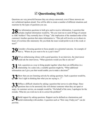 R Questioning Skills
Questions are very powerful because they are always answered, even if those answers are
not verbalized (spoken aloud). You will be able to create a number of different situations and
reactions by the types of questions you use.

       Use information questions to both give and to receive information. A question that
28     includes implied information would be, “Do you want me to send 20 bags of cement
to ABC builders? They normally have 10 bags.” (the implication of the standard order of the
customer) Another question that states information is. “This job will involve us in about six
hours of overtime (the statement). Do you think the team would prefer to do it this week or
next?”

       Consider a focusing question to focus people on a potential outcome. An example of
29     that is, “Where do you want to be in a year’s time?”

       Fill an embarrassing silence with a good question. In an interview, the interviewer
30     could ask the interviewee, “What questions would you like to ask me?”

       Ask a question as a way to bring people together when there are difficulties in a
31     relationship. In a sales role, a suitable question might be, “What additional
information can I give you that would enable you to make a decision?”

       Show that you are listening actively by asking questions. Such a question would be,
32     “Am I right in thinking that what you are saying is...?”

        Diffuse a difficult situation by asking a question that serves to calm things. Since
33     questions have to be answered, this will distract someone when they are upset or
angry. In customer service, an example would be, “On behalf of the store, I apologize for the
mistake. What do you wish me to do to correct the problem?”

        Build rapport by asking questions. Rapport can be defined as a harmonious and
34      useful relationship with another. A question such as “How may I help you?” can do
just that.
 