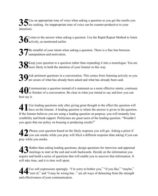 Use an appropriate tone of voice when asking a question so you get the results you
35      are seeking. An inappropriate tone of voice can be counter-productive to your
intentions.

       Listen to the answer when asking a question. Use the Rapid Repeat Method to listen
36     actively, as mentioned earlier.

       Be mindful of your intent when asking a question. There is a fine line between
37     manipulation and motivation.

       Keep your question to a question rather than expanding it into a monologue. You are
38     more likely to hold the attention of your listener in this way.

       Ask pertinent questions in a conversation. This comes from listening actively so you
39     are aware of what has already been asked and what has already been said.

        Communicate a question instead of a statement as a more effective starter, continuer,
40      or finisher of a conversation. Be clear in what you intend to say and how you can
best say it.

         Use leading questions only after giving great thought to the effect the question will
41       have on the listener. A leading question is where the answer is given in the question.
If the listener believes you are using a leading question on purpose, you will instantly lose
credibility and break rapport. Politicians are great users of the leading question. “Wouldn’t
you agree that our policy on housing is producing results?”

       Phrase your question based on the likely response you will get. Asking a priest if
42     you can smoke while you pray will illicit a different response than asking if you can
pray while you smoke.

        Rather than asking leading questions, design questions for interview and appraisal
43      meetings to start at the end and work backwards. Decide on the information you
require and build a series of questions that will enable you to uncover that information. It
will take time, and it is time well spent.

       Use soft expressions sparingly. “I’m sorry to bother you,” “if you like,” “maybe,”
44      “sort of,” and “I may be wrong but...” are all ways of detracting from the strength
and effectiveness of your communication.
 