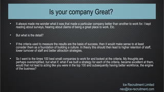 Is your company Great?
• It always made me wonder what it was that made a particular company better than another to work for. I kept
reading about surveys, hearing about claims of being a great place to work. Etc.
• But what is the detail?
• If the criteria used to measure the results are the basis of success, then it would make sense to at least
consider them as a foundation of building a culture. In theory this should then lead to higher retention of staff,
lower turnover of staff and better attraction strategies.
• So I went to the times 100 best small companies to work for and looked at the criteria. My thoughts are
perhaps oversimplified, but what if, what if we built a strategy for each of the criteria, became excellent at them,
would that not lead to acting like you were in the top 100 and subsequently having better workforce, the engine
of the business?
Ice Recruitment Limited
neo@ice-recruitment.com
 