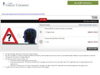 An A/B Test Idea

http://www.thegreatcourses.com/tgc/courses/course_detail.aspx?cid=9389

•
•

•

•

I do like this page, because it’s very clean, simple, elegant.
But, the “Save Story” is all over the place (3 different locations). Even though Great Courses visitors are probably highly intelligent, my past experience says that
showing the “Save Story” is highly effective.
I would test this here with an A/B/C test.
• Test Case A is the current layout (control case).
• Test Case B removes the “72% off for a limited time” message from where it is now, and adds “Save 72%” right below the struckthrough price and
regular price.
• Test case C removes the “72” off for a limited time” message, and adds “Save $155” right below the struckthrough price and regular price.
I suspect that test case B will result in a higher conversion rate from this page.

 
