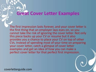 Great Cover Letter Examples
The first impression lasts forever, and your cover letter is
the first thing that an employer lays eyes on, so you
cannot take the risk of ignoring the cover letter. Not only
this piece backs up your CV or resume but it also
provides you a chance to place your CV on top of other
CVs. Instead of spending most of your time on preparing
your cover letter, catch a glimpse of cover letter
examples and get an idea of how you can make a
perfect cover letter for that perfect first impression.
coverletterguide.com
 