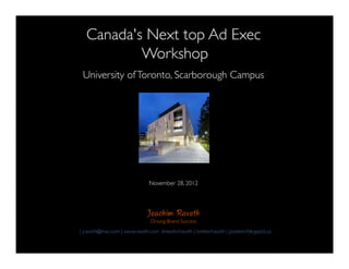 !
   Canada's Next top Ad Exec!
           Workshop!
                                           !

 University of Toronto, Scarborough Campus!
                        !
                          !
                            !
                              !
                                !
                                  !
                                    !
                                November 28, 2012      !
                                           !
                               Joachim Ravoth
                                Driving Brand Success!
| jravoth@mac.com | www.ravoth.com linkedin/ravoth | twitter/ravoth | posekim/blogspot.ca "
 