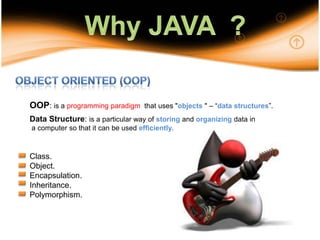 10Why JAVA  ?Object Oriented (OOP)OOP: is a programming paradigm that uses "objects " – “data structures”.Data Structure: is a particular way of storing and organizing data in a computer so that it can be usedefficiently.Class.Object.Encapsulation.Inheritance.Polymorphism.