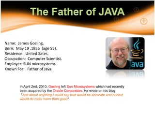 5The Father of JAVA Name:  James Gosling.Born:  May 19 ,1955  (age 55).Residence:  United Sates.Occupation:  Computer Scientist.Employer: SUN microsystemsKnown For:   Father of Java.In April 2nd, 2010, Gosling left Sun Microsystems which had recently been acquired by the Oracle Corporation. He wrote on his blog"Just about anything I could say that would be accurate and honest would do more harm than good"