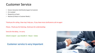 Customer Service
• Human Interaction And Directly Support to Customer
• CS is Isolated
• Respond to an Event
• Reactive (CS React to Customer Needs )
Thank you for calling , How may I help you , If you Have more clarifications call me again
Please , Thank you for listening , thank you for understanding
Sorry for the delay , I m sorry
Client is Upset – you Handle it – React – Solve
Customer service Is very Important
 