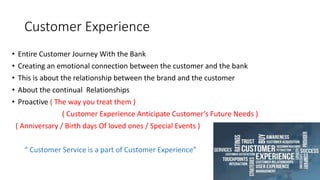 Customer Experience
• Entire Customer Journey With the Bank
• Creating an emotional connection between the customer and the bank
• This is about the relationship between the brand and the customer
• About the continual Relationships
• Proactive ( The way you treat them )
( Customer Experience Anticipate Customer’s Future Needs )
( Anniversary / Birth days Of loved ones / Special Events )
“ Customer Service is a part of Customer Experience”
 