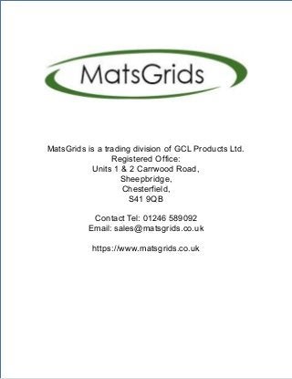 ContactTel:01246 589092 | Email: sales@matsgrids.co.uk |https://www.matsgrids.co.uk
MatsGrids is a trading division of GCL Products Ltd.
Registered Office:
Units 1 & 2 Carrwood Road,
Sheepbridge,
Chesterfield,
S41 9QB
Contact Tel: 01246 589092
Email: sales@matsgrids.co.uk
https://www.matsgrids.co.uk
 
