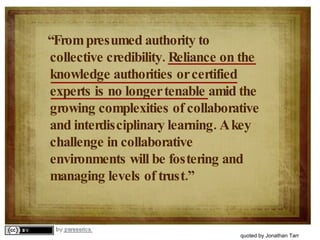 “ From presumed authority to collective credibility. Reliance on the knowledge authorities or certified experts is no longer tenable amid the growing complexities of collaborative and interdisciplinary learning. A key challenge in collaborative environments will be fostering and managing levels of trust.” quoted by Jonathan Tarr 