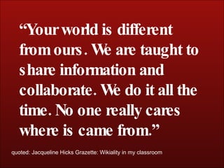 “ Your world is different from ours. We are taught to share information and collaborate. We do it all the time. No one really cares where is came from.” quoted: Jacqueline Hicks Grazette: Wikiality in my classroom 