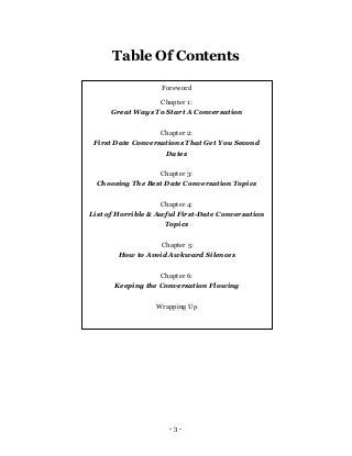 - 3 -
Table Of Contents
Foreword
Chapter 1:
Great Ways To Start A Conversation
Chapter 2:
First Date Conversations That Ge...