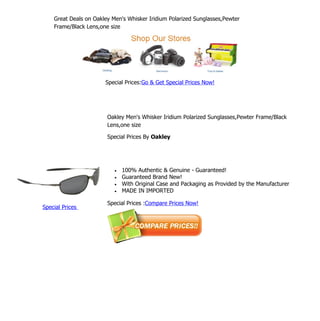 Great Deals on Oakley Men's Whisker Iridium Polarized Sunglasses,Pewter
    Frame/Black Lens,one size




                       Special Prices:Go & Get Special Prices Now!




                        Oakley Men's Whisker Iridium Polarized Sunglasses,Pewter Frame/Black
                        Lens,one size

                        Special Prices By Oakley




                           •   100% Authentic & Genuine - Guaranteed!
                           •   Guaranteed Brand New!
                           •   With Original Case and Packaging as Provided by the Manufacturer
                           •   MADE IN IMPORTED

                        Special Prices :Compare Prices Now!
Special Prices
 