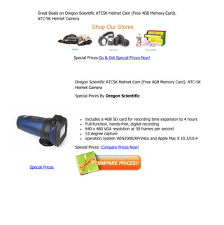 Great Deals on Oregon Scientific ATC5K Helmet Cam (Free 4GB Memory Card).
    ATC-5K Helmet Camera




                      Special Prices:Go & Get Special Prices Now!




                       Oregon Scientific ATC5K Helmet Cam (Free 4GB Memory Card). ATC-5K
                       Helmet Camera

                       Special Prices By Oregon Scientific




                          •   Includes a 4GB SD card for recording time expansion to 4 hours
                          •   Full-function, hands-free, digital recording
                          •   640 x 480 VGA resolution at 30 frames per second
                          •   53 degree capture
                          •   operation system WIN2000/XP/Vista and Apple Mac X 10.3/10.4

                       Special Prices :Compare Prices Now!




Special Prices
 